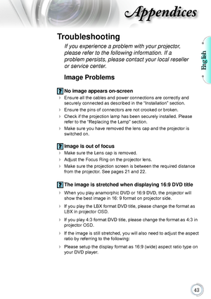 Page 43English

Appendices
Image Problems
 No image appears on-screen
 Ensure all the cables and power connections are correctly and securely connected as described in the “Installation” section.
 Ensure the pins of connectors are not crooked or broken.
 Check if the projection lamp has been securely installed. Please refer to the “Replacing the Lamp” section.
 Make sure you have removed the lens cap and the projector is switched on.
 Image is out of focus
  Make sure the Lens cap is removed.
...