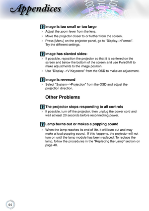 Page 44
Appendices
 Image is too small or too large
 Adjust the zoom lever from the lens.
 Move the projector closer to or further from the screen.
  Press [Menu] on the projector panel, go to “Display-->Format”.  
Try the different settings.
 Image has slanted sides:
  If possible, reposition the projector so that it is centered on the 
screen and below the bottom of the screen and use PureShift to 
make adjustments to the image position.
 Use “Display-->V Keystone” from the OSD to make an...