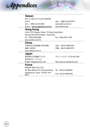 Page 58
Appendices
Taiwan
231,台北縣新店市民權路108號5樓
R.O.C.傳真：+886-2-2218-2313
電話：+886-2-2218-2360 www.optoma.com.tw
服務處：services@optoma.com.twasia.optoma.com
Hong Kong
Unit A, 27/F Dragon Centre, 79 Wing Hong Street,
Cheung Sha Wan Kowloon, Hong Kong
Tel : +852-2396-8968Fax: +852-2370-1222
www.optoma.com.hk
China
上海市长宁区凯旋路1205 号5楼电话：+86-21-62947376
邮编: 200052 传真：+86-21-62947375
www.optoma.com.cn
Japan
東京都足立区綾瀬 3-25-18 サポートセンター:0120-46-5040
株式会社オーエスエム
E-Mail: info@osscreen.com http://www.os-worldwide.com/...