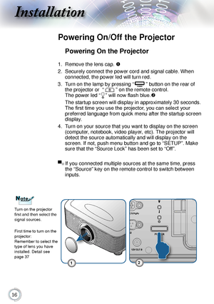 Page 1616
Installation
Powering On the Projector
1.	 Remove	the	lens	cap.	
2.	 Securely
	connect	the	power	cord	and	signal	cable.	When	
connected,	the	power	led	will	turn	red.
3.	 Turn	on	the	lamp	by	pressing	 “
”	button	on	the	rear	of	
the	projector	or		“
”	on	the	remote	control.		
The	
power	led	“
”	will now flash blue. 	
	 The
	startup	screen	will	display	in	approximately	30	seconds.	
The first time you use the projector, you can select your 
preferred	
 language	from	quick	menu	after	the	startup	screen...