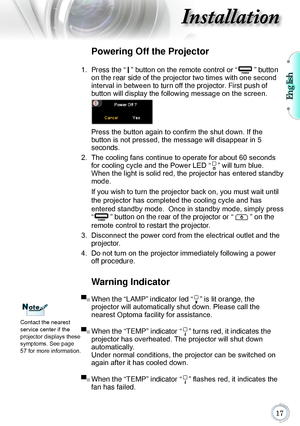 Page 17English

Installation
Warning Indicator
▀■ When the “LAMP” indicator led “” is lit orange, the  
projector will automatically shut down. Please call the   
nearest Optoma facility for assistance. 
▀■
  When the “TEMP” indicator “” turns red, it indicates the  
projector has overheated. The projector will shut down   
automatically.  Under normal conditions, the projector can be switched on 
again after it has cooled down.
▀■
  When the “TEMP” indicator “” flashes red, it indicates the 
fan has...