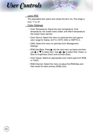 Page 300
User Controls
 Lens IRIS
This adjustable item opens and closes the len’s iris. The range is 
from “1” to “9”.
 Color Settings
 Color Temperature: Adjust the color temperature. Cold   
temperature, the screen looks colder; with Warm temperature, 
the screen looks warmer.
 Color Gamut: Select this menu to optomize the color gamut 
color range for Native, DLP-C, HDTV, EBU or SMPTE-C.
 CMS: Select this menu to optimize Color Management   
Settings.
 RGB Gain/Bias: Press  into the next menu as...