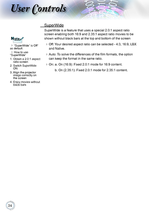 Page 34
User Controls
“SuperWide” is Off“ 
as default.
How to use  
“SuperWide”
1.   Obtain a 2.0:1 aspect ratio screen
2.  Switch SuperWide ON
3.  
Align the projector image correctly on 
the screen
4.   Enjoy movies without black bars
NoteNote
 SuperWide
SuperWide is a feature that uses a special 2.0:1 aspect ratio 
screen enabling both 16:9 and 2.35:1 aspect ratio movies to be 
shown without black bars at the top and bottom of the screen
 Off: Your desired aspect ratio can be selected - 4:3,...