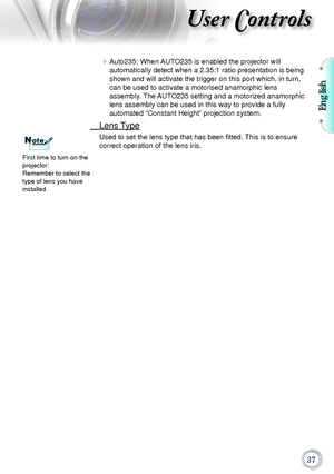 Page 37English
37
User Controls
	Auto235:	When	 AUTO235 	is	enabled	the	projector	will	 	
automatically	
detect	when	a	2.35:1	ratio	presentation	is	being	
shown	and	will	activate	the	trigger	on	this	port	which,	in	turn,	
can	be	used	to	activate	a	motorised	anamorphic	lens	 	
assembly.

	 The	 AUTO235	setting	and	a	motorized	anamorphic	
lens	assembly	can	be	used	in	this	way	to	provide	a	fully	 	
automated	

“Constant	Height”	projection	system.
	 Lens	 Type
Used to set the lens type that has been fitted. This is...