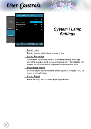 Page 38
User Controls
 Lamp Hour
Display the cumulative lamp operating time.
 Lamp Reminder
Choose this function to show or to hide the warning message 
when the changing lamp message is displayed. The message will 
appear up 30 hours before suggested replacement of lamp.
 Brightness Mode
Choose “Bright” to increase the lamp brightness. Choose “STD” to 
return to normal mode.
 Lamp Reset
Reset the lamp life hour after replacing the lamp.
System | Lamp 
Settings      