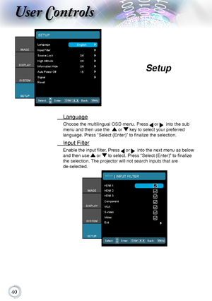 Page 4040
User Controls
	 Language
Choose	the	multilingual	OSD	menu.	Press		or			into	the	sub	
menu	and	then	use	the			or		key	to	select	your	preferred		
language. Press “Select (Enter)” to finalize the selection.
	 Input	Filter
Enable the input filter. Press 	or			into	the	next	menu	as	below	
and	then	use		or	 to select. Press “Select (Enter)” to finalize 
the	selection.	 The	projector	will	not	search	inputs	that	are		
de-selected.
Setup      