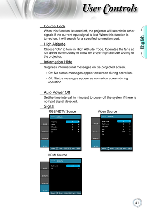 Page 41English

User Controls
 Source Lock
When this function is turned off, the projector will search for other 
signals if the current input signal is lost. When this function is 
turned on, it will search for a specified connection port.
 High Altitude
Choose “On” to turn on High Altitude mode. Operates the fans at 
full speed continuously to allow for proper high altitude cooling of 
the projector.
 Information Hide
Suppress informational messages on the projected screen.
 On: No status messages...