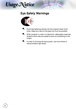 Page 6
Usage Notice
Eye Safety Warnings
 
▀■ Avoid staring/facing directly into the projector beam at all 
times. Keep your back to the beam as much as possible.
▀■ When projector is used in a classroom, adequately supervise 
students when they are asked to point out something on the 
screen.
▀■ In order to minimize the lamp power, use room blinds to  
reduce ambient light levels.      