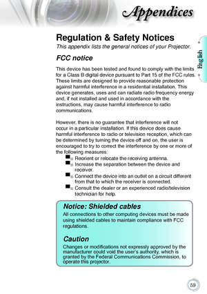 Page 59English

Appendices
Regulation & Safety Notices
This appendix lists the general notices of your Projector. 
FCC notice 
This device has been tested and found to comply with the limits 
for a Class B digital device pursuant to Part 15 of the FCC rules. 
These limits are designed to provide reasonable protection 
against harmful interference in a residential installation. This 
device generates, uses and can radiate radio frequency energy 
and, if not installed and used in accordance with the...