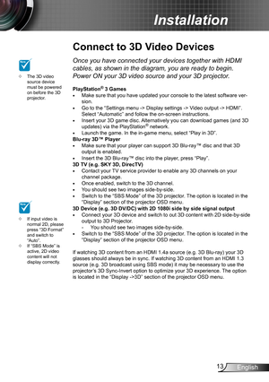 Page 1313English
Installation
Connect to 3D Video Devices
The 3D video  ™source device must be powered on before the 3D projector.
If input video is  ™normal 2D, please press “3D Format” and switch to “Auto”.If “SBS Mode” is  ™active, 2D video content will not display correctly.
NOTE
NOTEOnce you have connected your devices together with HDMI 
cables, as shown in the diagram, you are ready to begin. 
Power ON your 3D video source and your 3D projector.
PlayStation® 3 GamesMake sure that you have...