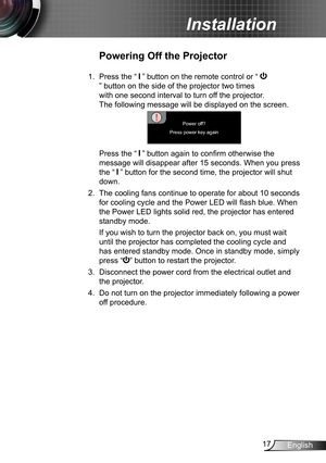 Page 1717English
Installation
Powering Off the Projector
1.  Press the “  ” button on the remote control or “ 
” button on the side of the projector two times 
with one second interval to turn off the projector. 
The following message will be displayed on the screen. 
Power off?
Press power key again
   Press the “  ” button again to confirm otherwise the 
message will disappear after 15 seconds. When you press 
the “  ” button for the second time, the projector will shut 
down.
2. The cooling fans continue to...