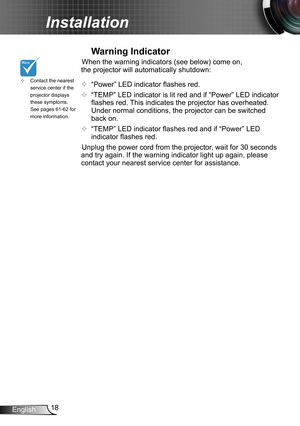 Page 1818English
Installation
Contact the nearest  ™service center if the projector displays these symptoms. See pages 61-62 for more information.
Warning Indicator
When the warning indicators (see below) come on, 
the projector will automatically shutdown: 
™ “Power” LED indicator flashes red.
™ “TEMP” LED indicator is lit red and if “Power” LED indicator 
flashes red. This indicates the projector has overheated. 
Under normal conditions, the projector can be switched 
back on.
™ “TEMP” LED...