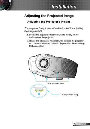 Page 1919English
Installation
Adjusting the Projected Image
Adjusting the Projector’s Height 
The projector is equipped with elevator feet for adjusting 
the image height.
1. Locate the adjustable foot you wish to modify on the 
underside of the projector. 
2. Rotate the adjustable ring clockwise to raise the projector 
or counter clockwise to lower it. Repeat with the remaining 
feet as needed. 
Tilt-Adjustment Feet
Tilt-Adjustment Ring  