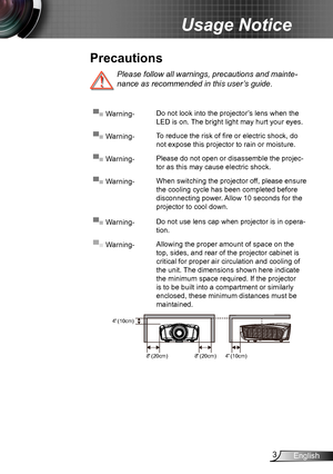 Page 33English
Usage Notice
Please follow all warnings, precautions and mainte-
nance as recommended in this user’s guide.
▀■ Warning-Do not look into the projector’s lens when the 
LED is on. The bright light may hurt your eyes.
▀■ Warning-To reduce the risk of fire or electric shock, do 
not expose this projector to rain or moisture.
▀■ Warning-Please do not open or disassemble the projec-
tor as this may cause electric shock.
▀■ Warning-When switching the projector off, please ensure 
the cooling cycle has...