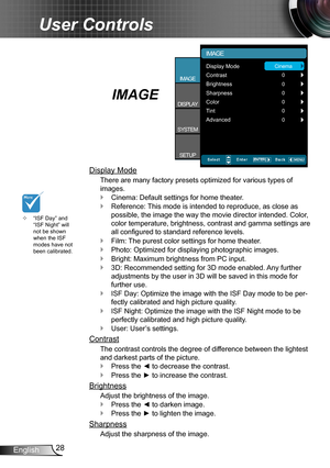 Page 2828English
User Controls
IMAGE
Display Mode
There are many factory presets optimized for various types of  
images.
Cinema: Default settings for home theater. `
Reference: This mode is intended to reproduce, as close as  `
possible, the image the way the movie director intended. Color, 
color temperature, brightness, contrast and gamma settings are 
all configured to standard reference levels.
Film: The purest color settings for home theater. `
Photo: Optimized for displaying photographic images. `...