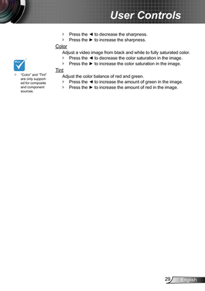 Page 2929English
User Controls
Press the ◄ to decrease the sharpness. `
Press the ► to increase the sharpness. `
Color
Adjust a video image from black and white to fully saturated color.
Press the ◄ to decrease the color saturation in the image. `
Press the ► to increase the color saturation in the image. `
Tint
Adjust the color balance of red and green.
Press the ◄ to increase the amount of green in the image. `
Press the ► to increase the amount of red in the image. `
“Color” and “Tint”  ™are only...