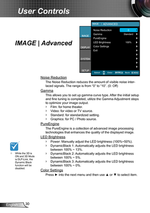 Page 3030
English
User Controls
IMAGE | Advanced
Noise Reduction
The Noise Reduction reduces the amount of visible noise inter -
laced signals. The range is from “0” to “10”. (0: Off)
Gamma
This allows you to set up gamma curve type. After the initial setup 
and fine tuning is completed, utilize the Gamma Adjustment steps 
to optimize your image output.
Film: for home theater.
 `
Video: for video or TV source.
 `Standard: for standardized setting.
 `Graphics: for PC / Photo source.
 `
PureEngine
The PureEngine...