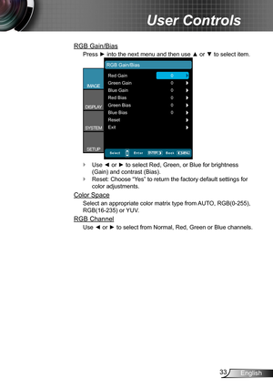 Page 3333English
User Controls
RGB Gain/Bias
Press ► into the next menu and then use ▲ or ▼ to select item.
Red Gain
RGB Gain/Bias
Green Gain
Blue Gain
Red Bias
Green Bias
Blue Bias
0
IMAGE
DISPLAY
SYSTEM
SETUP0
0
0
0
0
Reset
Exit
Use ◄ or ► to select Red, Green, or Blue for brightness  `
(Gain) and contrast (Bias).
Reset: Choose “Yes” to return the factory default settings for  `
color adjustments.
Color Space
Select an appropriate color matrix type from AUTO, RGB(0-255), 
RGB(16-235) or YUV.
RGB Channel
Use ◄...