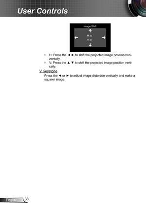 Page 3838English
User Controls
Image ShiftH: 0V: 0
H: Press the ◄ ► to shift the projected image position hori- `
zontally.
V: Press the ▲ ▼ to shift the projected image position verti- `
cally.
V Keystone
Press the ◄ or ► to adjust image distortion vertically and make a 
squarer image. 