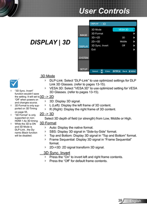 Page 3939English
User Controls
“3D Sync. Invert”  ™
function wouldn’t save 
the setting. It will set to 
“Off” when powers on 
and changes source.
  3D Format is only sup- ™ported on 3D Timing 
on page 55.
“3D Format” is only 
 ™supported on non-
HDMI 1.4a 3D timing.
While the 3D is ON 
 ™and 3D Mode is   
DLP-Link , the Dy-
namic Black function 
will be disabled.
DISPLAY | 3D 
 3D Mode
DLP-Link: Select “DLP-Link” to use optimized settings for DLP  ` Link 3D Glasses. (refer to pages 13-15)....