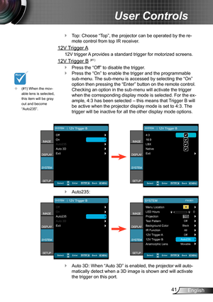 Page 4141English
User Controls
Top: Choose “Top”, the projector can be operated by the re- `
mote control from top IR receiver.
12V Trigger A
12V trigger A provides a standard trigger for motorized screens.
12V Trigger B (#1)
Press the “Off” to disable the trigger. `
Press the “On” to enable the trigger and the programmable  `
sub-menu. The sub-menu is accessed by selecting the “On” 
option then pressing the “Enter” button on the remote control. 
Checking an option in the sub-menu will activate the trigger...