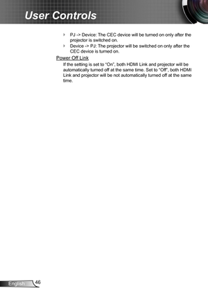 Page 4646English
User Controls
PJ -> Device: The CEC device will be turned on only after the  `
projector is switched on.
Device -> PJ: The projector will be switched on only after the  `
CEC device is turned on.
Power Off Link
If the setting is set to “On”, both HDMI Link and projector will be 
automatically turned off at the same time. Set to “Off”, both HDMI 
Link and projector will be not automatically turned off at the same 
time. 