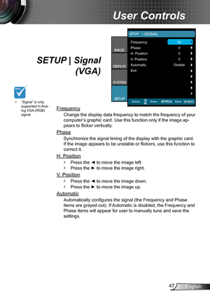 Page 4747English
User Controls
SETUP | Signal 
(VGA)
Frequency
Change the display data frequency to match the frequency of your 
computer’s graphic card. Use this function only if the image ap-
pears to flicker vertically.
Phase
Synchronize the signal timing of the display with the graphic card. 
If the image appears to be unstable or flickers, use this function to 
correct it.
H. Position
Press the ◄ to move the image left. `
Press the ► to move the image right. `
V. Position
Press the ◄ to move the image...