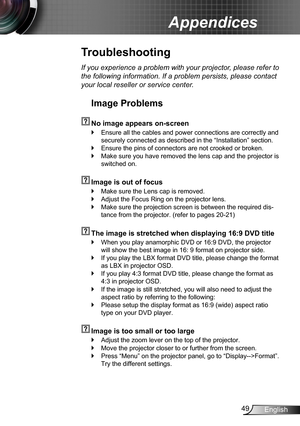 Page 4949English
Appendices
Troubleshooting
If you experience a problem with your projector, please refer to 
the following information. If a problem persists, please contact 
your local reseller or service center.
Image Problems
  No image appears on-screen
Ensure all the cables and power connections are correctly and  `
securely connected as described in the “Installation” section.
Ensure the pins of connectors are not crooked or broken. `
Make sure you have removed the lens cap and the projector is  `...