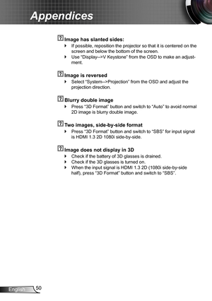 Page 5050English
Appendices
  Image has slanted sides:
If possible, reposition the projector so that it is centered on the  `
screen and below the bottom of the screen.
Use “Display-->V Keystone” from the OSD to make an adjust- `
ment.
  Image is reversed
Select “System-->Projection” from the OSD and adjust the  `
projection direction.
  Blurry double image
Press “3D Format” button and switch to “Auto” to avoid normal  `
2D image is blurry double image.
  Two images, side-by-side format
Press “3D Format” button...