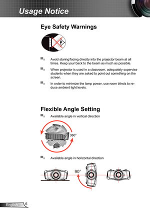 Page 66
English
Usage Notice
▀■ Avoid staring/facing directly into the projector beam at all 
times. Keep your back to the beam as much as possible.
▀■ When projector is used in a classroom, adequately supervise 
students when they are asked to point out something on the 
screen.
▀■ In order to minimize the lamp power, use room blinds to re -
duce ambient light levels.
Eye Safety Warnings
Flexible Angle Setting
▀■ Available angle in vertical direction
360°
▀■ Available angle in horizontal direction
90° 