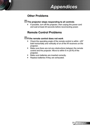 Page 5151English
Appendices
Other Problems
  The projector stops responding to all controls
If possible, turn off the projector, then unplug the power cord  `
and wait at least 20 seconds before reconnecting power.
Remote Control Problems
  If the remote control does not work
Check the operating angle of the remote control is within  ±25°  `
both horizontally and vertically of on of the IR receivers on the 
projector.
Make sure there are not any obstructions between the remote  `
control and the projector. Move...