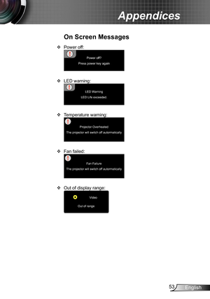 Page 5353English
Appendices
Power off: ™
Power off?
Press power key again
LED warning: ™
LED Warning
LED Life exceeded.
Temperature warning: ™
Projector Overheated
The projector will switch off autormatically
Fan failed: ™
Fan Failure
The projector will switch off autormatically
Out of display range: ™
Video
Out of range
On Screen Messages 
