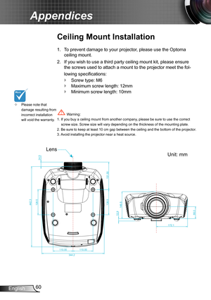 Page 6060English
Appendices
Please note that  ™damage resulting from incorrect installation will void the warranty.
Ceiling Mount Installation
To prevent damage to your projector, please use the Optoma 1. 
ceiling mount.
If you wish to use a third party ceiling mount kit, please ensure 2. 
the screws used to attach a mount to the projector meet the fol-
lowing specifications:
Screw type: M6 `
Maximum screw length: 12mm `
Minimum screw length: 10mm `
 Warning: 1. If you buy a ceiling mount from another...