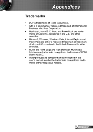 Page 6565English
Appendices
Trademarks
DLP is trademarks of Texas Instruments.• 
IBM is a trademark or registered trademark of International • 
Business Machines Corporation.
Macintosh, Mac OS X, iMac, and PowerBook are trade-• 
marks of Apple Inc., registered in the U.S. and other 
countries.
Microsoft, Windows, Windows Vista, Internet Explorer and • 
PowerPoint are either a registered trademark or trademark 
of Microsoft Corporation in the United States and/or other 
countries.
HDMI, the HDMI Logo and...