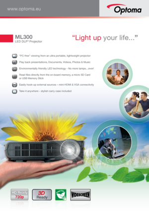 Page 1ML300
LED DLP® Projector “Light up your life...”
www.optoma.eu
3D 
ReadyHD Ready
720p
  “PC-free” viewing from an ultra portable, lightweight projector
 Play back presentations, Documents, Videos, Photos & Music
LEDLLLLLLLEEEEEEEEEEDDDDDDDDDD Environmentally friendly LED technology - No more lamps…ever!
MicrooSDSSDSDSDSDSDSDSDSD 
Read files directly from the on-board memory, a micro SD Card 
 
or USB Memory Stick
  Easily hook-up external sources – mini-HDMI & VGA connectivity 
 Take it anywhere -...