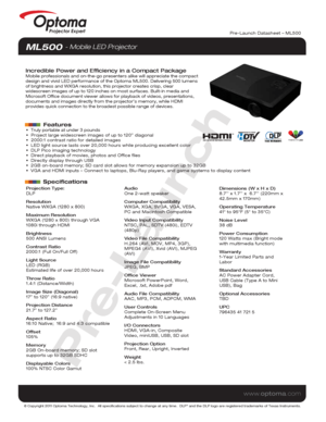 Page 1© Copyright 2011 Optoma Technology, Inc.  All specifications subject \
to change at any time.  DLP® and the DLP logo are registered trademarks of Texas Instruments.
www.optoma.com
Projector Expert
Projection Type:
DLP
Resolution
Native WXGA (1280 x 800)
Maximum Resolution
WXGA (1280 x 800) through VGA 
1080i through HDMI
Brightness
500 ANSI Lumens
Contrast Ratio
2000:1 (Full On/Full Off)
Light Source 
LED (RGB)
Estimated life of over 20,000 hours
Throw Ratio
1.4:1 (Distance/Width)
Image Size (Diagonal)...