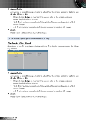 Page 2928English
Aspect Ratio  
Allows you to select the aspect ratio to adjust how the image appears. O\
ptions are: 
Origin, 16:9 and 4:3.
Origin: Select  yOrigin to maintain the aspect ratio of the image projector 
according to the input source.
16:9: The input source scales to fit the width of the screen to project a 16:9  y
screen image.
4:3: The input source scales to fit the screen and projects a 4:3 image. y
Zoom  
Press  or  to zoom and view the image.
NOTE: Closed caption option is available for NTSC...