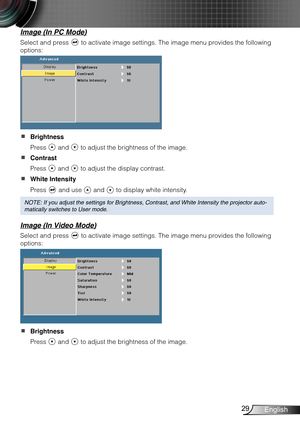 Page 3029English
Image (In PC Mode)
Select and press  to activate image settings. The image menu provides the following 
options:
Brightness  
Press  and  to adjust the brightness of the image.
Contrast  
Press  and  to adjust the display contrast.
White Intensity  
Press  and use  and  to display white intensity.
NOTE: If you adjust the settings for Brightness, Contrast, and White Int\
ensity the projector auto-
matically switches to User mode.
Image (In Video Mode)
Select and press  to activate image...