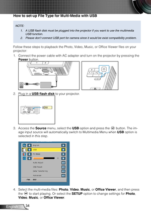 Page 3534English
How to set-up File Type for Multi-Media with USB
NOTE: A USB flash disk must be plugged into the projector if you want to use the multimedia 
1. 
USB function.
Please don’t connect USB port for camera since it would be exist comp\
atibility problem.
2. 
Follow these steps to playback the Photo, Video, Music, or Office Viewer files on your 
projector:
Connect the power cable with AC adapter and turn on the projector by pressing the 1. 
Power button. 
FOCUS
FOCUS
Plug in a 2. USB flash disk to...