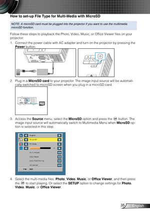 Page 3635English
How to set-up File Type for Multi-Media with MicroSD
NOTE: A microSD card must be plugged into the projector if you want to u\
se the multimedia 
microSD function.
Follow these steps to playback the Photo, Video, Music, or Office Viewer files on your 
projector:
Connect the power cable with AC adapter and turn on the projector by pressing the 1. 
Power button. 
FOCUS
FOCUS
Plug in a 2. MicroSD card to your projector. The image input source will be automati-
cally switched to microSD screen when...