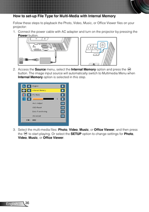 Page 3736English
How to set-up File Type for Multi-Media with Internal Memory
Follow these steps to playback the Photo, Video, Music, or Office Viewer files on your 
projector:
Connect the power cable with AC adapter and turn on the projector by pressing the 1. 
Power button. 
FOCUS
FOCUS
Access the 2. Source menu, select the Internal Memory option and press the  
button. The image input source will automatically switch to Multimedia Menu when 
Internal Memory option is selected in this step. 
 
Select the...