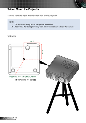 Page 4746English
FOCUS
Tripod Mount the Projector
Screw a standard tripod into the screw hole on the projector.
Unit: mm
(Screw hole for tripod)
NOTE: 
The tripod and ceiling mount are optional accessories.1. 
Please note that damage resulting from incorrect installation will void \
the warranty.2. 
52.0
54.0
Insert Nut 1/4” - 20 UNCxL7.5mm 