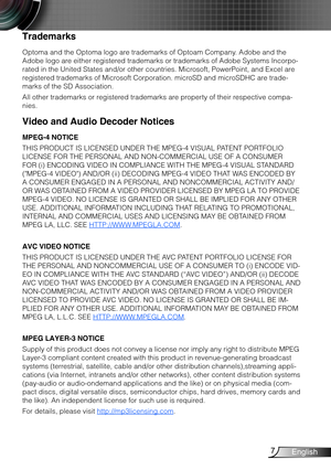 Page 87English
Trademarks
Optoma and the Optoma logo are trademarks of Optoam Company. Adobe and the 
Adobe logo are either registered trademarks or trademarks of Adobe Systems Incorpo-
rated in the United States and/or other countries. Microsoft, PowerPoint, and Excel are 
registered trademarks of Microsoft Corporation. microSD and microSDHC are trade-
marks of the SD Association.
All other trademarks or registered trademarks are property of their respective compa-
nies.
Video and Audio Decoder Notices
MPEG-4...