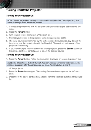 Page 2019English
Turning Your Projector On
NOTE: Turn on the projector before you turn on the source (computer, DV\
D player, etc.). The 
Power button light blinks amber until pressed.
Connect the power cord with AC adapter and appropriate signal cables to the pro-1. 
jector.
Press the 2. Power button.
Turn on your source (computer, DVD player, etc).3. 
Connect your source to the projector using the appropriate cable.4. 
The input source is determined by the last connected input source. (By default, the 5....