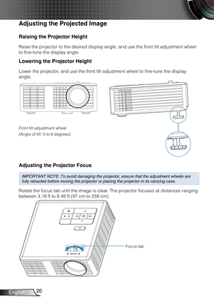 Page 2120English
Raising the Projector Height
Raise the projector to the desired display angle, and use the front tilt adjustment wheel 
to fine-tune the display angle.
Lowering the Projector Height
Lower the projector, and use the front tilt adjustment wheel to fine-tune the display 
angle.
Front tilt adjustment wheel
(Angle of tilt: 0 to 6 degrees)
Adjusting the Projector Focus
IMPORTANT NOTE: To avoid damaging the projector, ensure that the adjustm\
ent wheels are 
fully retracted before moving the projector...