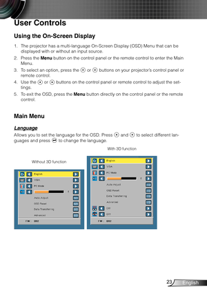 Page 2423English
Using the On-Screen Display
The projector has a multi-language On-Screen Display (OSD) Menu that can be 1. 
displayed with or without an input source.
Press the 2. Menu button on the control panel or the remote control to enter the Main 
Menu.
To select an option, press the 3.  or  buttons on your projector’s control panel or 
remote control.
Use the 4.  or  buttons on the control panel or remote control to adjust the set-
tings.
To exit the OSD, press the 5. Menu button directly on the control...