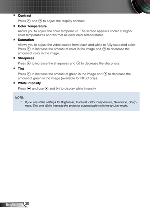 Page 3130English
Contrast  
Press  and  to adjust the display contrast.
Color Temperature  
Allows you to adjust the color temperature. The screen appears cooler at higher 
color temperatures and warmer at lower color temperatures.
Saturation  
Allows you to adjust the video source from black and white to fully saturated color. 
Press  to increase the amount of color in the image and  to decrease the 
amount of color in the image.
Sharpness  
Press  to increase the sharpness and  to decrease the sharpness.
Tint...