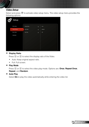 Page 4039English
Video Setup
Select and press  to activate video setup menu. The video setup menu provides the 
following options:
Display Ratio  
Press  or  to select the display ratio of the Video.
Auto: Keep original aspect ratio. y
Full: Full screen. y
Play Mode  
Press  or  to select the video play mode. Options are: Once, Repeat Once, 
Repeat, and Random.
Auto Play  
Select On to play the video automatically while entering the video list. 