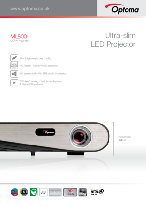 Page 1Ultra-slim  
LED ProjectorML800
DLP® Projector
www.optoma.co.uk
  Slim & lightweight only 1.4 Kg
WXGA
1
6:1 0
 HD Ready – Native WXGA resolution
 6W stereo audio with SRS audio processing
 “PC-free” viewing – Built in media player  
& Native Office Viewer
5HD Ready3D 
Ready
Actual Size:
48mm      