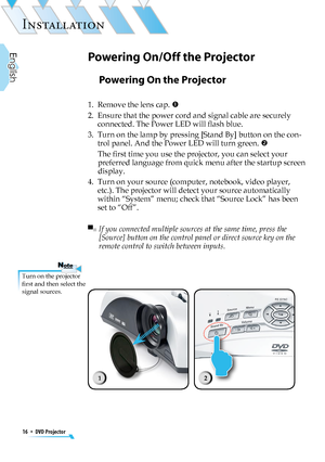 Page 16
16  *  DVD Projector
English

INSTALLATION

Powering On the Projector
1.   Remove the lens cap. 
2.   Ensure that the power cord and signal cable are securely 
connected. The Power LED will ﬂash blue.
3.   Turn on the lamp by pressing [Stand By] button on the con-
trol panel. And the Power LED will turn green. 
The ﬁrst time you use the projector, you can select your 
preferred language from quick menu after the startup screen 
display.
4.   Turn on your source (computer, notebook, video player,...